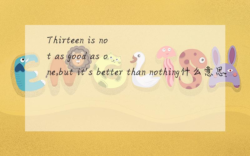 Thirteen is not as good as one,but it's better than nothing什么意思