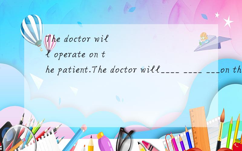 The doctor will operate on the patient.The doctor will____ ____ ___on the patient.