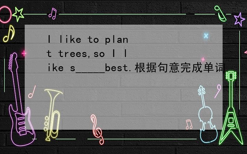 I like to plant trees,so I like s_____best.根据句意完成单词