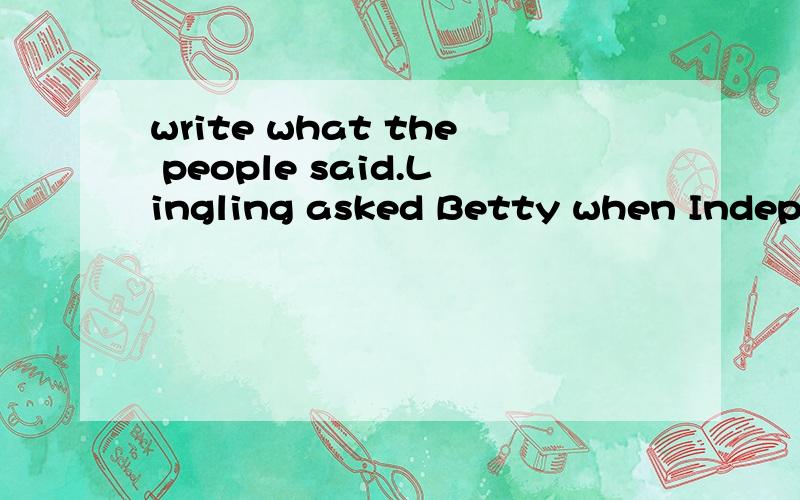 write what the people said.Lingling asked Betty when Independce Day was.Lingling asked,“When is Independce Day,Betty?”1.Betty asked they were in the park then.Lingling said,“ ”2.betty asked Sally how she felt.Betty asked,“ ”3.Sally said s