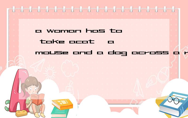 a woman has to take acat, a mouse and a dog across a river in a small boat. she can only takea woman has to take acat, a mouse and a dog across a river in a small boat. she can only take one thing with her at a time .how can she take them all across