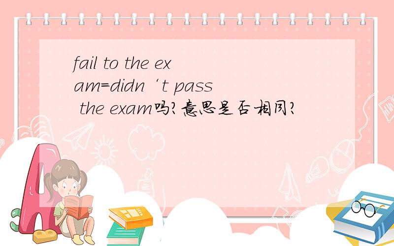 fail to the exam=didn‘t pass the exam吗?意思是否相同?