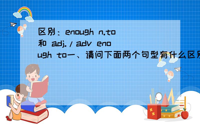区别：enough n.to和 adj./adv enough to一、请问下面两个句型有什么区别?（最好能写出在意思上的区别）二、句型中enough的词性、用法是什么?enough n.toadj./adv enough to