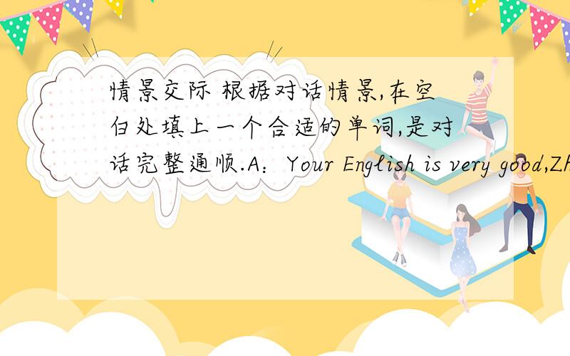 情景交际 根据对话情景,在空白处填上一个合适的单词,是对话完整通顺.A：Your English is very good,Zhang Lei .Can you please tell me ( ) you learn it B：I learn English ( ) speaking as much asa possible in and ( )of class .A
