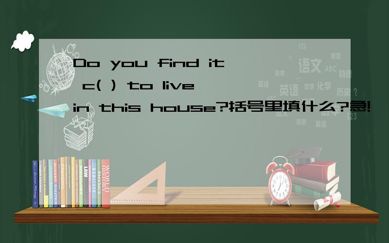 Do you find it c( ) to live in this house?括号里填什么?急!