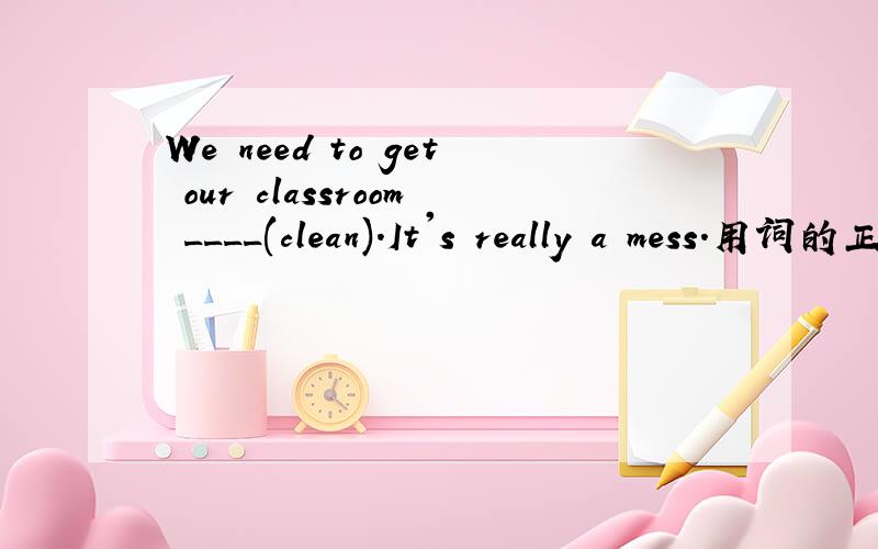 We need to get our classroom ____(clean).It's really a mess.用词的正确形式填空,