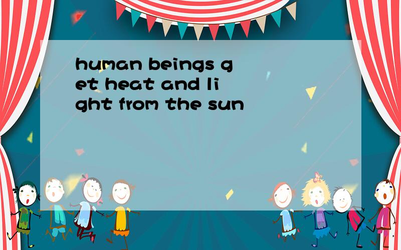 human beings get heat and light from the sun
