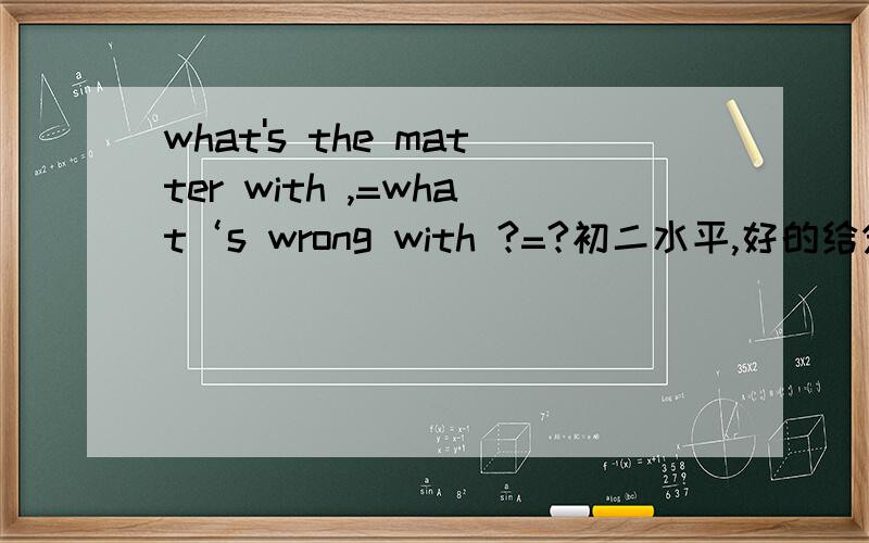 what's the matter with ,=what‘s wrong with ?=?初二水平,好的给分.