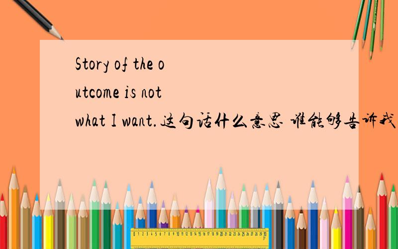 Story of the outcome is not what I want.这句话什么意思 谁能够告诉我 谢谢啦