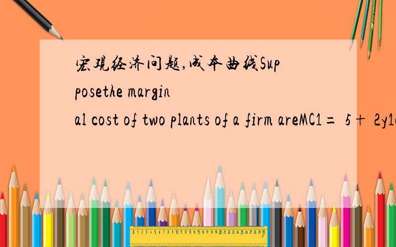宏观经济问题,成本曲线Supposethe marginal cost of two plants of a firm areMC1= 5+ 2y1andMC2= 40+y2(1)How should the output be divided if the total output is 25?(2)What is the firm’s marginal cost curve?