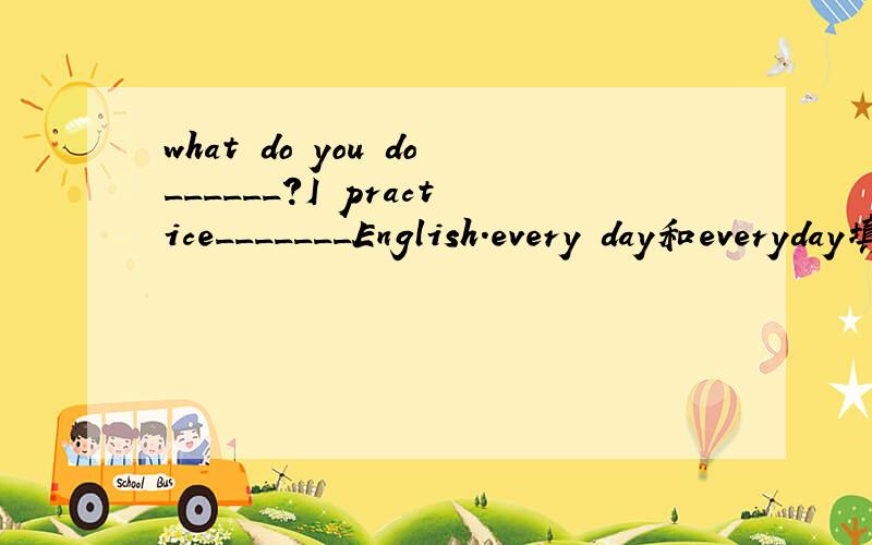 what do you do______?I practice_______English.every day和everyday填在那?