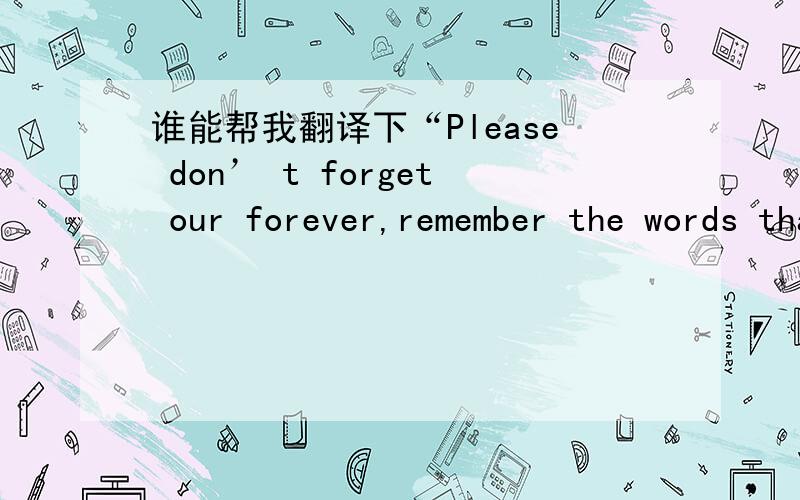 谁能帮我翻译下“Please don’ t forget our forever,remember the words that you had been said什么意