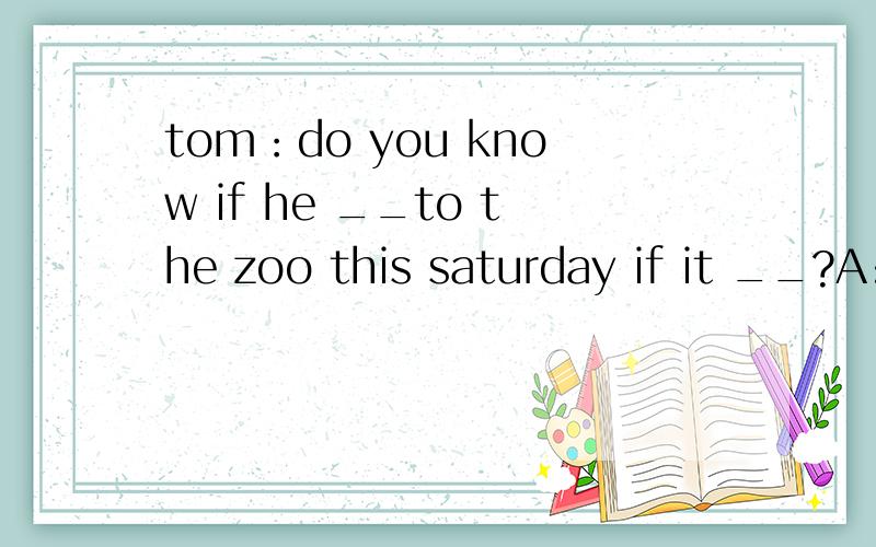 tom：do you know if he __to the zoo this saturday if it __?A:will go; is fine B:will go;will be finc:goes ,wil be fine