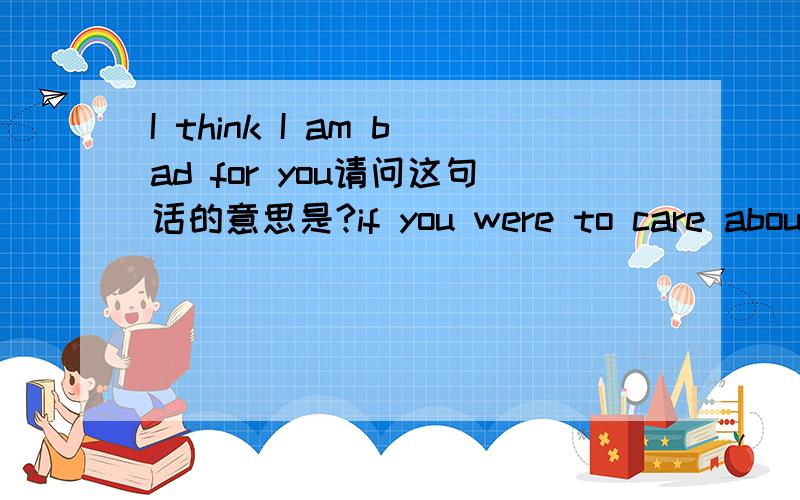 I think I am bad for you请问这句话的意思是?if you were to care about me .....I think you would be mad all the time 如果是这样呢？