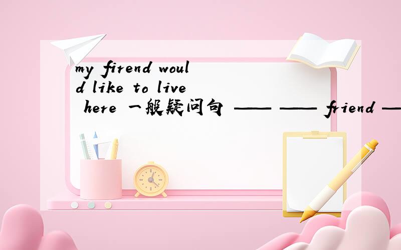 my firend would like to live here 一般疑问句 —— —— friend —— to live there