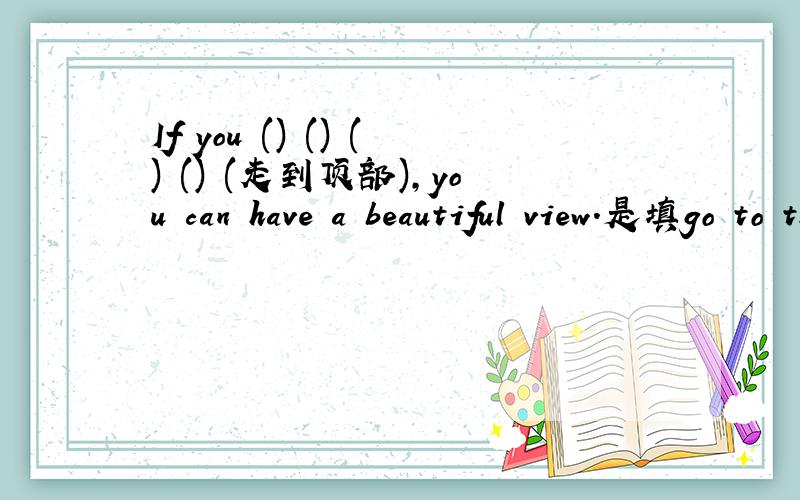 If you () () () () (走到顶部),you can have a beautiful view.是填go to the top 还是went to the top或者是其他答案?