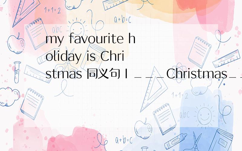 my favourite holiday is Christmas 同义句 I ___Christmas_____