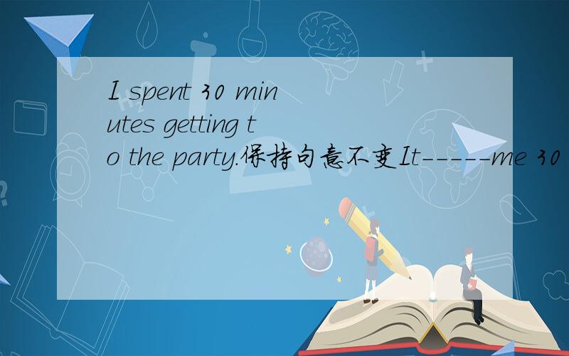 I spent 30 minutes getting to the party.保持句意不变It-----me 30 minutes---get to the party