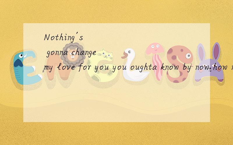 Nothing´s gonna change my love for you you oughta know by now how much I love you