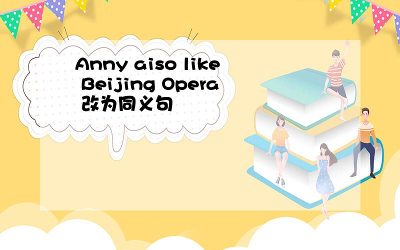 Anny aiso like Beijing Opera 改为同义句