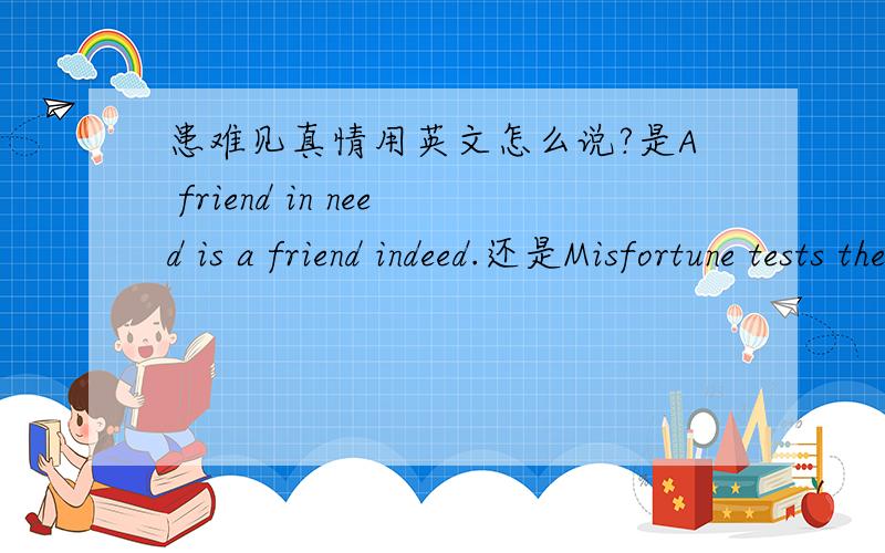 患难见真情用英文怎么说?是A friend in need is a friend indeed.还是Misfortune tests the sincerity of friends.