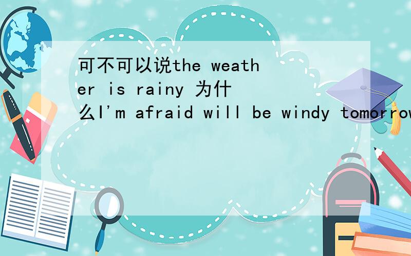 可不可以说the weather is rainy 为什么I'm afraid will be windy tomorrow这里的答案是it 而不是the weather为什么