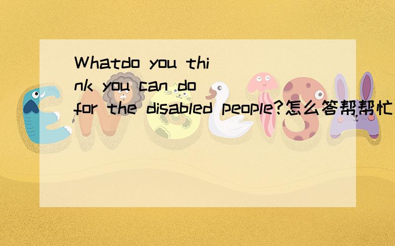 Whatdo you think you can do for the disabled people?怎么答帮帮忙谢谢!