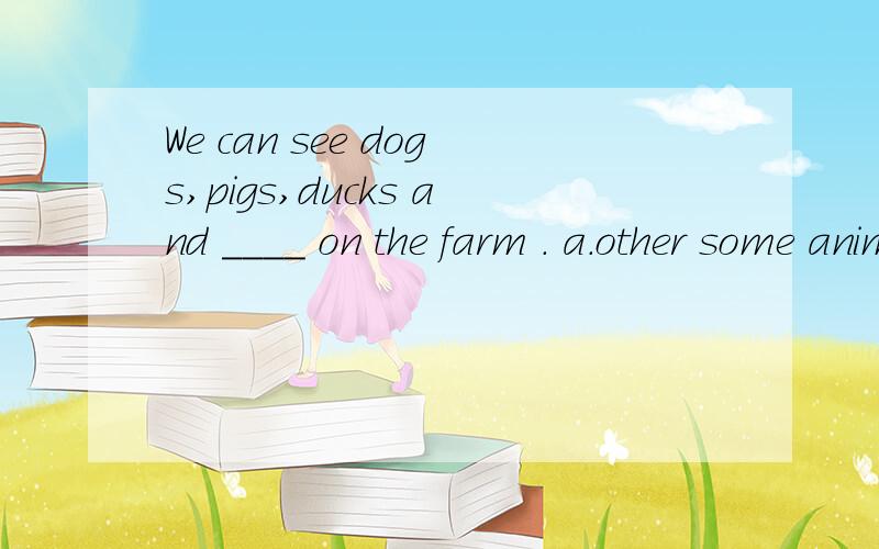 We can see dogs,pigs,ducks and ____ on the farm . a.other some animals b.some other animalsc.the oth不许上网搜的