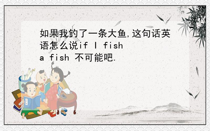 如果我钓了一条大鱼,这句话英语怎么说if I fish a fish 不可能吧.