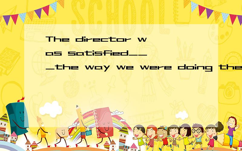 The director was satisfied___the way we were doing the work.A.at B.in C.of D.with好象有个be satisfied 的短语吧.后面跟什么介词我忘了.
