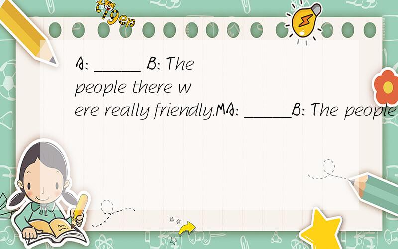 A:_____ B:The people there were really friendly.MA:_____B:The people there were really friendly.My parents had some Japanese friends,and we.had dinner at their house