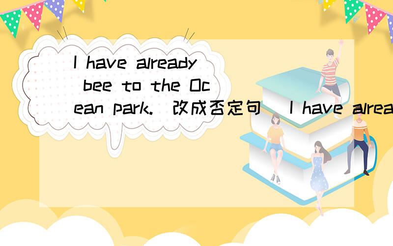 I have already bee to the Ocean park.(改成否定句) I have already to the Ocean park_______.