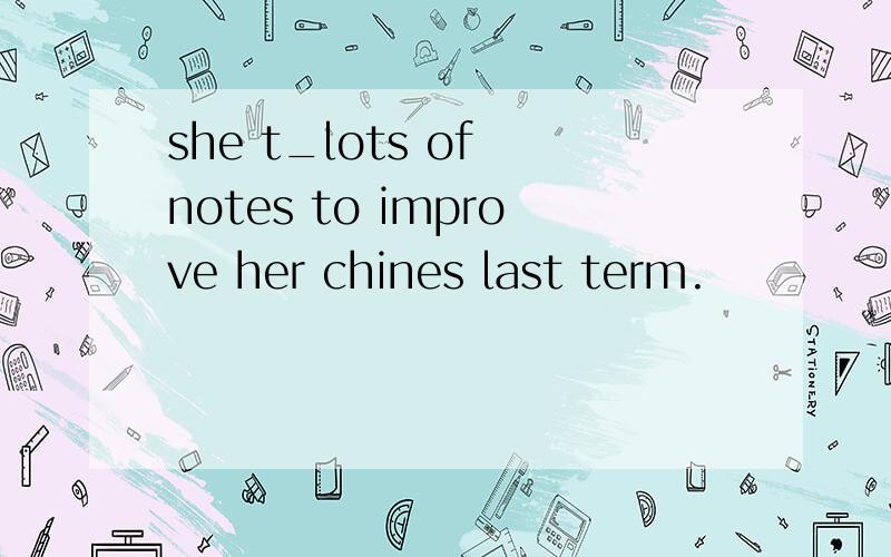 she t_lots of notes to improve her chines last term.