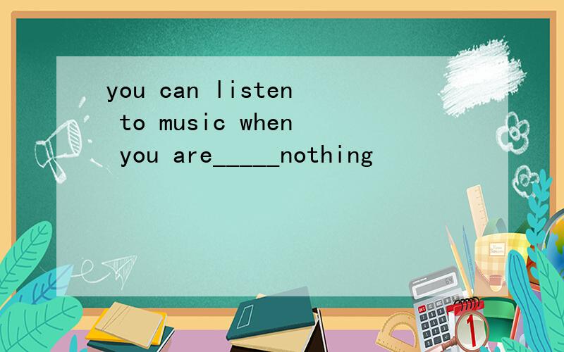 you can listen to music when you are_____nothing