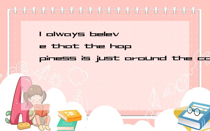 I always beleve that the happiness is just around the corner,