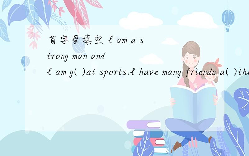 首字母填空 l am a strong man and l am g( )at sports.l have many friends a( )the world