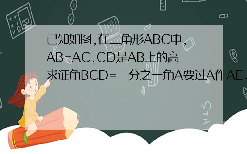 已知如图,在三角形ABC中,AB=AC,CD是AB上的高求证角BCD=二分之一角A要过A作AE⊥BC于点E