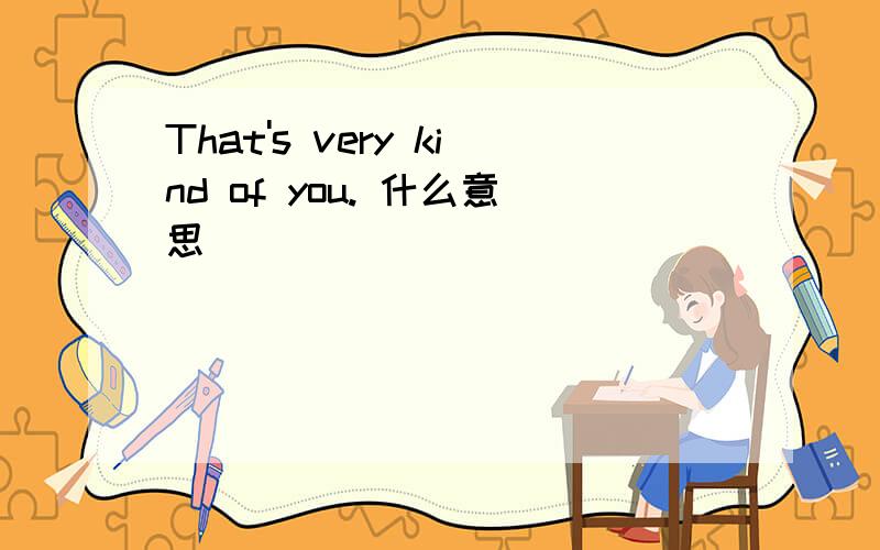 That's very kind of you. 什么意思
