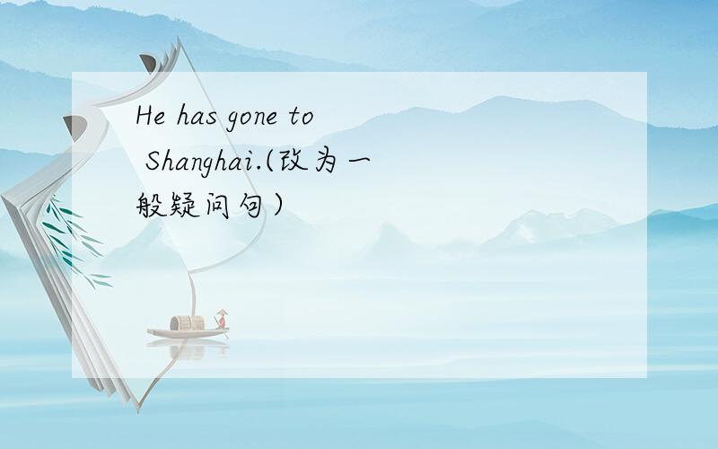 He has gone to Shanghai.(改为一般疑问句）