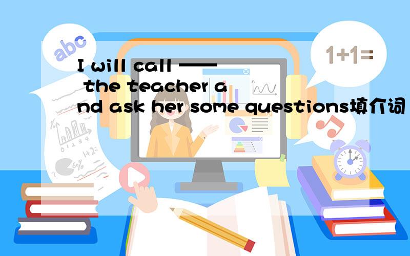 I will call —— the teacher and ask her some questions填介词