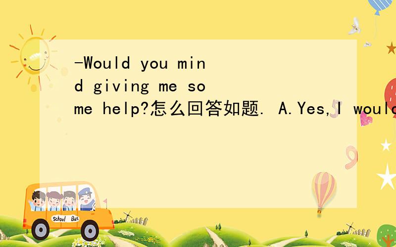 -Would you mind giving me some help?怎么回答如题. A.Yes,I would do   B.No,of course not   C.I'm afraid not   D.You're welcome多谢!