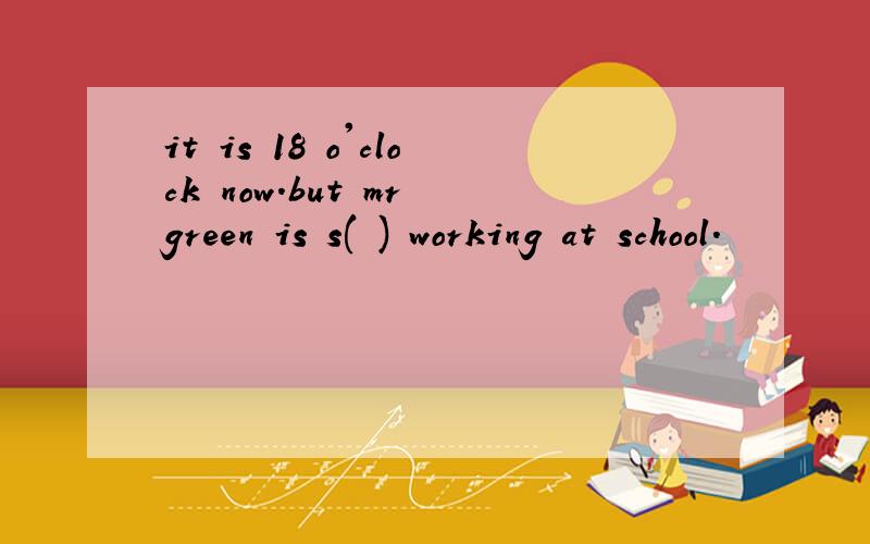 it is 18 o'clock now.but mr green is s( ) working at school.
