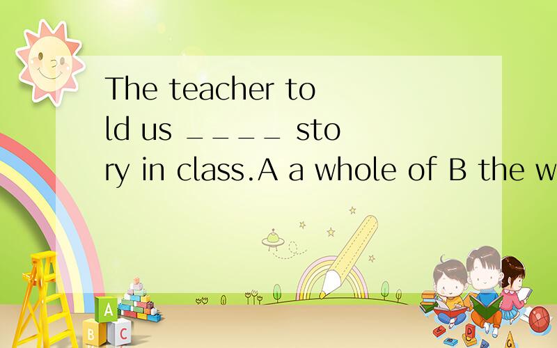 The teacher told us ____ story in class.A a whole of B the whole C the whole of D whole of the