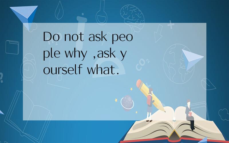 Do not ask people why ,ask yourself what.