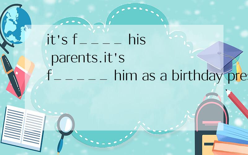 it's f____ his parents.it's f_____ him as a birthday present.首字母填空