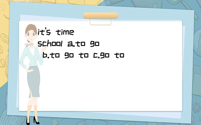 it's time____ school a.to go b.to go to c.go to
