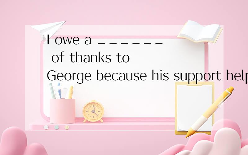I owe a ______ of thanks to George because his support helped me overcome that difficulty.A、 respect B、 responsibility C、 duty D、debt