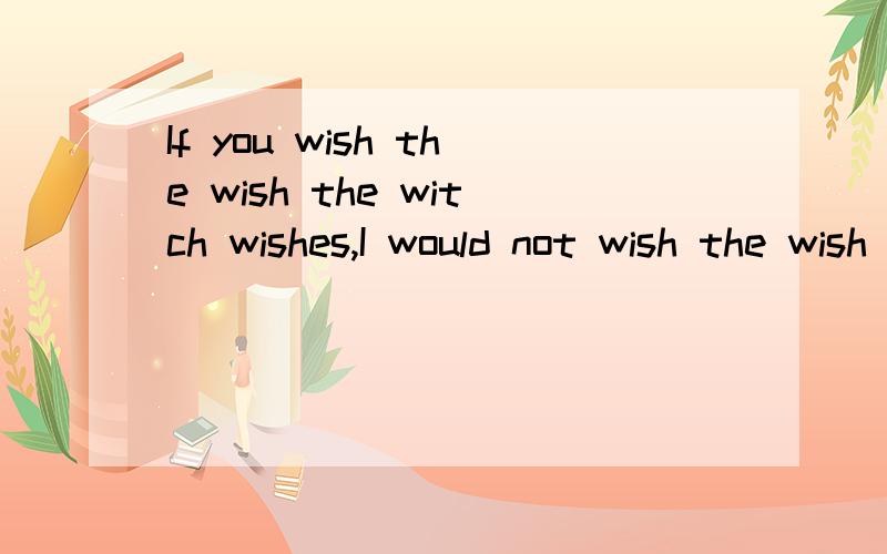 If you wish the wish the witch wishes,I would not wish the wish you wish to wish.请大家帮忙翻译一下!