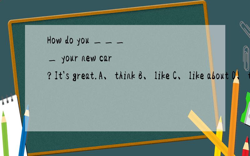 How do you ____ your new car?It's great.A、think B、like C、like about D、think