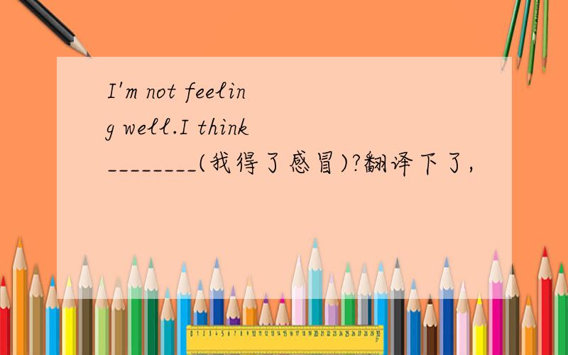 I'm not feeling well.I think________(我得了感冒)?翻译下了,